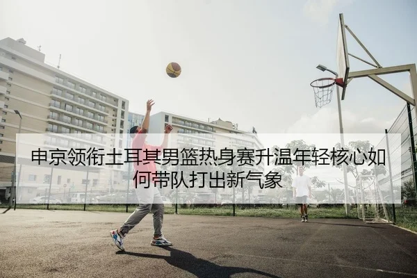 申京领衔土耳其男篮热身赛升温年轻核心如何带队打出新气象